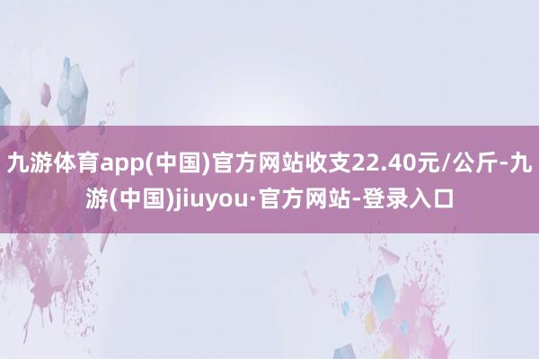 九游体育app(中国)官方网站收支22.40元/公斤-九游(中国)jiuyou·官方网站-登录入口