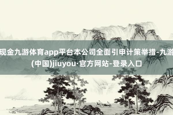 现金九游体育app平台本公司全面引申计策举措-九游(中国)jiuyou·官方网站-登录入口