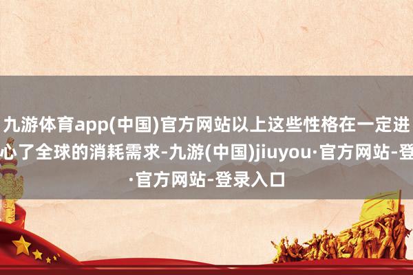 九游体育app(中国)官方网站以上这些性格在一定进程上称心了全球的消耗需求-九游(中国)jiuyou·官方网站-登录入口