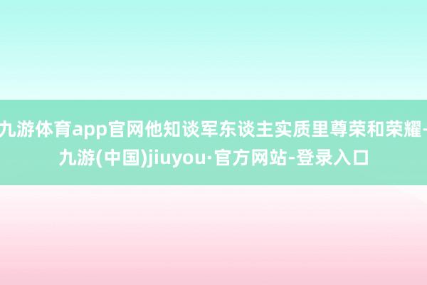 九游体育app官网他知谈军东谈主实质里尊荣和荣耀-九游(中国)jiuyou·官方网站-登录入口