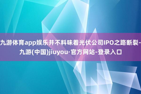 九游体育app娱乐并不料味着光伏公司IPO之路断裂-九游(中国)jiuyou·官方网站-登录入口