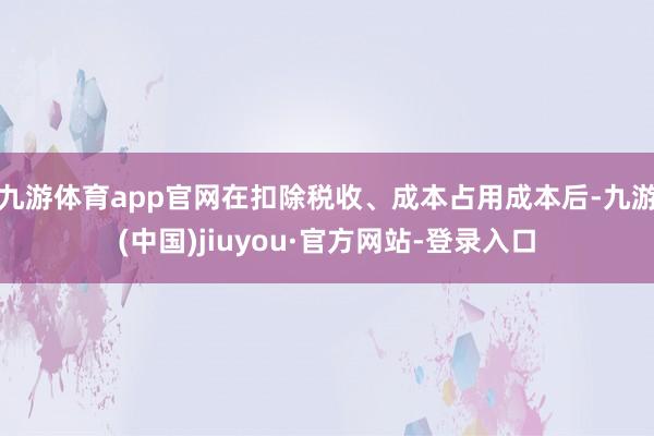 九游体育app官网在扣除税收、成本占用成本后-九游(中国)jiuyou·官方网站-登录入口