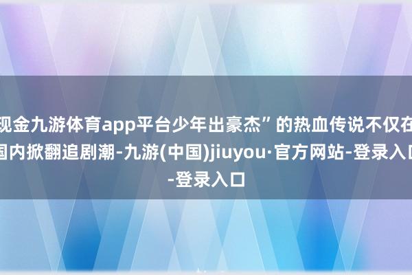 现金九游体育app平台少年出豪杰”的热血传说不仅在国内掀翻追剧潮-九游(中国)jiuyou·官方网站-登录入口