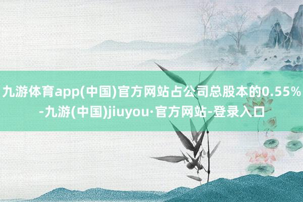 九游体育app(中国)官方网站占公司总股本的0.55%-九游(中国)jiuyou·官方网站-登录入口