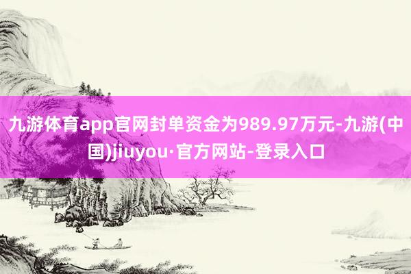 九游体育app官网封单资金为989.97万元-九游(中国)jiuyou·官方网站-登录入口