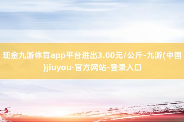 现金九游体育app平台进出3.00元/公斤-九游(中国)jiuyou·官方网站-登录入口