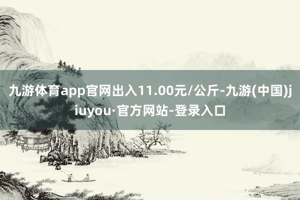 九游体育app官网出入11.00元/公斤-九游(中国)jiuyou·官方网站-登录入口