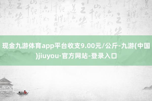 现金九游体育app平台收支9.00元/公斤-九游(中国)jiuyou·官方网站-登录入口