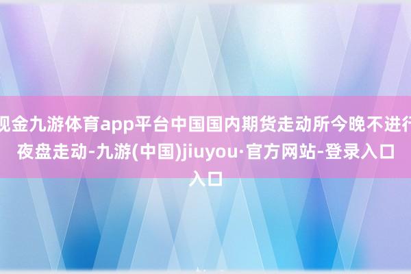 现金九游体育app平台中国国内期货走动所今晚不进行夜盘走动-九游(中国)jiuyou·官方网站-登录入口