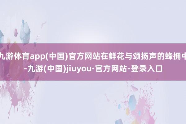 九游体育app(中国)官方网站在鲜花与颂扬声的蜂拥中-九游(中国)jiuyou·官方网站-登录入口