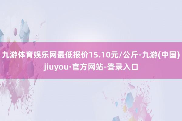 九游体育娱乐网最低报价15.10元/公斤-九游(中国)jiuyou·官方网站-登录入口