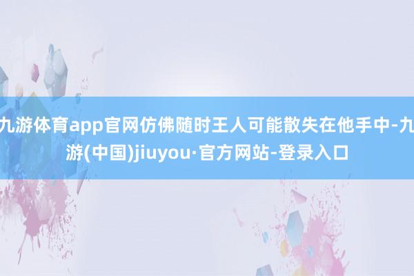 九游体育app官网仿佛随时王人可能散失在他手中-九游(中国)jiuyou·官方网站-登录入口