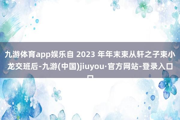 九游体育app娱乐自 2023 年年末束从轩之子束小龙交班后-九游(中国)jiuyou·官方网站-登录入口