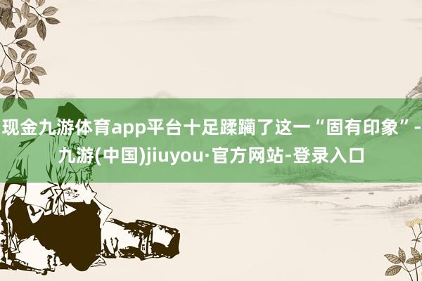 现金九游体育app平台十足蹂躏了这一“固有印象”-九游(中国)jiuyou·官方网站-登录入口