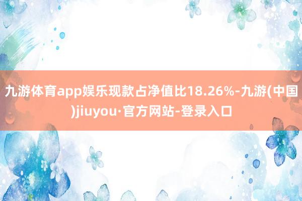 九游体育app娱乐现款占净值比18.26%-九游(中国)jiuyou·官方网站-登录入口