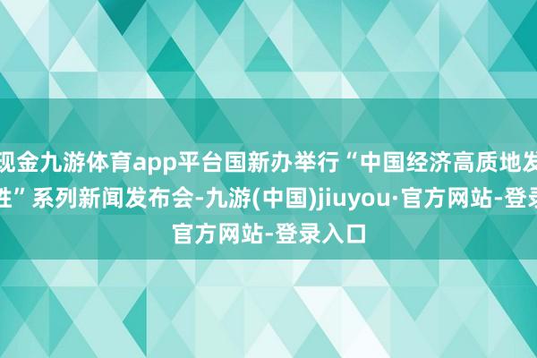 现金九游体育app平台国新办举行“中国经济高质地发展获胜”系列新闻发布会-九游(中国)jiuyou·官方网站-登录入口