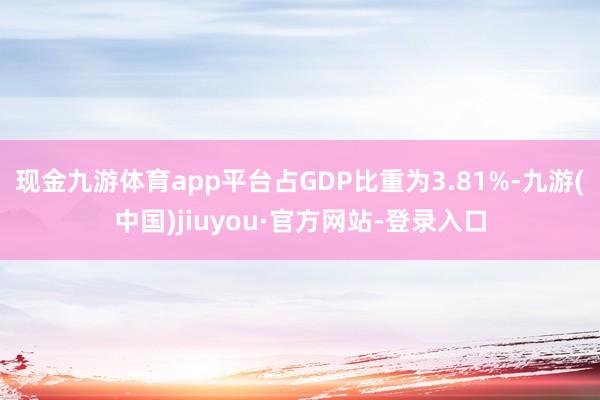 现金九游体育app平台占GDP比重为3.81%-九游(中国)jiuyou·官方网站-登录入口