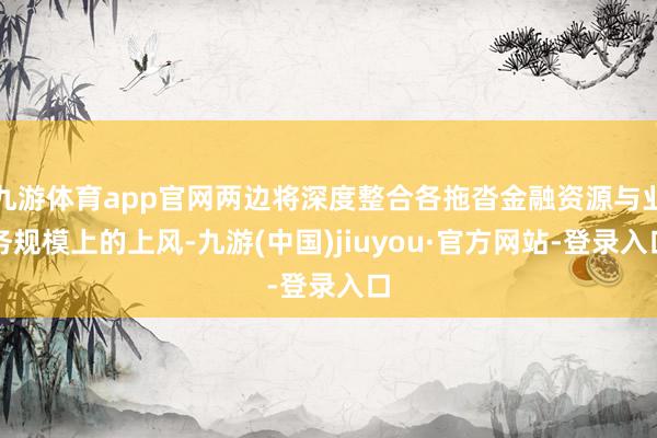 九游体育app官网两边将深度整合各拖沓金融资源与业务规模上的上风-九游(中国)jiuyou·官方网站-登录入口