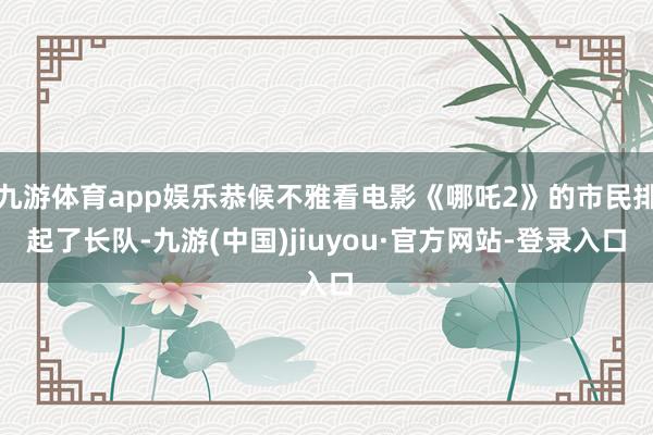 九游体育app娱乐恭候不雅看电影《哪吒2》的市民排起了长队-九游(中国)jiuyou·官方网站-登录入口