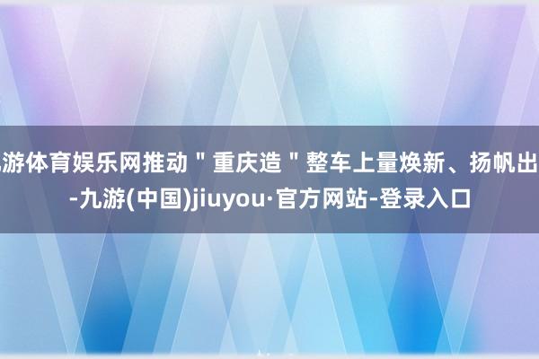 九游体育娱乐网推动＂重庆造＂整车上量焕新、扬帆出海-九游(中国)jiuyou·官方网站-登录入口