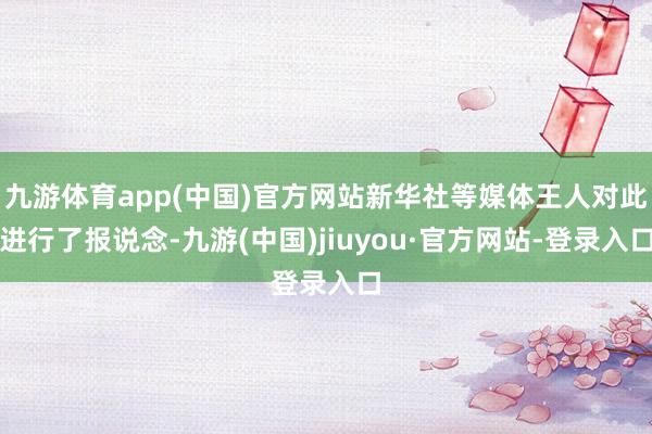 九游体育app(中国)官方网站新华社等媒体王人对此进行了报说念-九游(中国)jiuyou·官方网站-登录入口