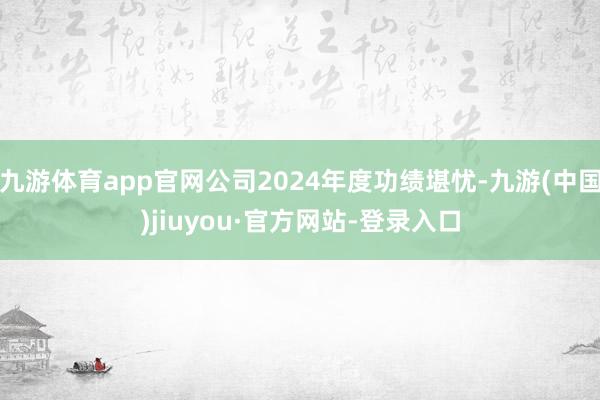 九游体育app官网公司2024年度功绩堪忧-九游(中国)jiuyou·官方网站-登录入口