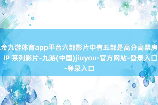 现金九游体育app平台六部影片中有五部是高分高票房的 IP 系列影片-九游(中国)jiuyou·官方网站-登录入口