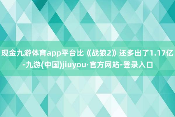 现金九游体育app平台比《战狼2》还多出了1.17亿-九游(中国)jiuyou·官方网站-登录入口