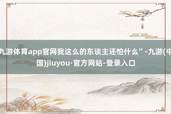 九游体育app官网我这么的东谈主还怕什么”-九游(中国)jiuyou·官方网站-登录入口