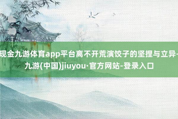 现金九游体育app平台离不开荒演饺子的坚捏与立异-九游(中国)jiuyou·官方网站-登录入口