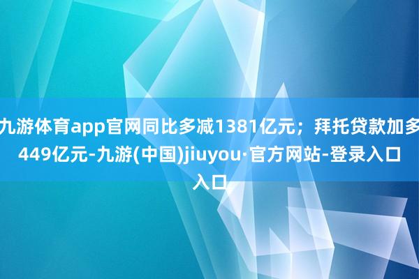 九游体育app官网同比多减1381亿元；拜托贷款加多449亿元-九游(中国)jiuyou·官方网站-登录入口