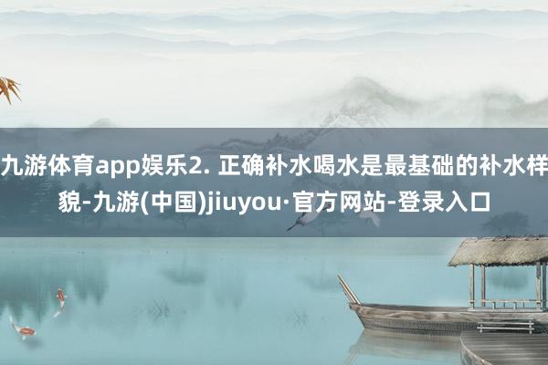 九游体育app娱乐2. 正确补水喝水是最基础的补水样貌-九游(中国)jiuyou·官方网站-登录入口