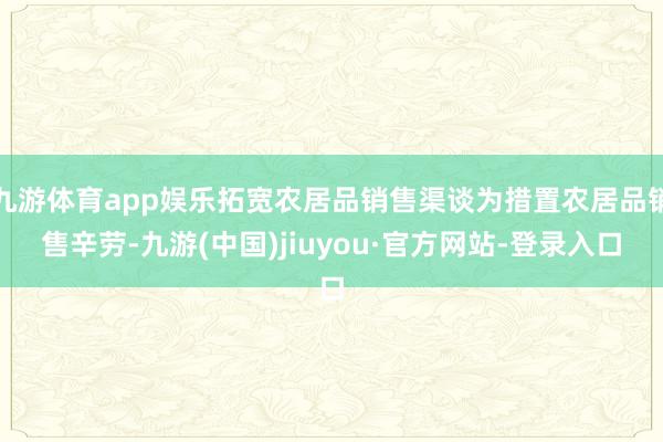 九游体育app娱乐拓宽农居品销售渠谈为措置农居品销售辛劳-九游(中国)jiuyou·官方网站-登录入口